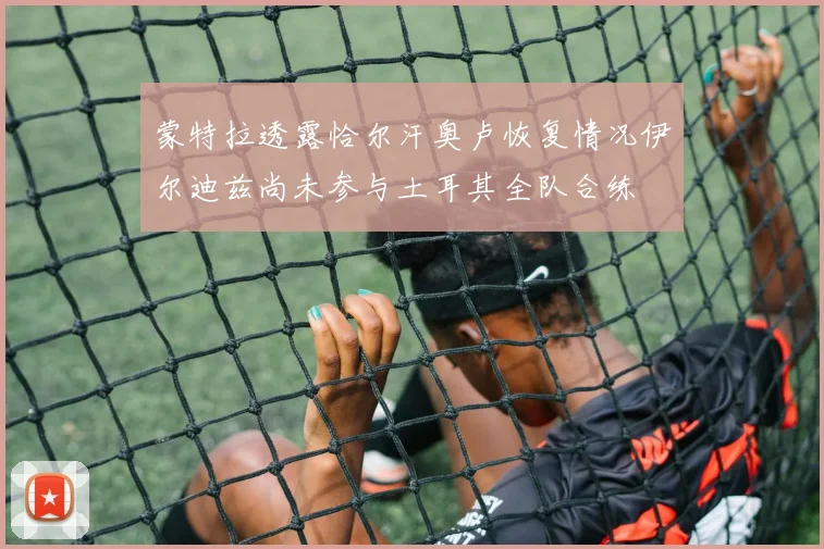 蒙特拉透露恰尔汗奥卢恢复情况伊尔迪兹尚未参与土耳其全队合练