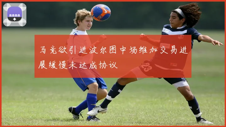 马竞欲引进波尔图中场维加交易进展缓慢未达成协议