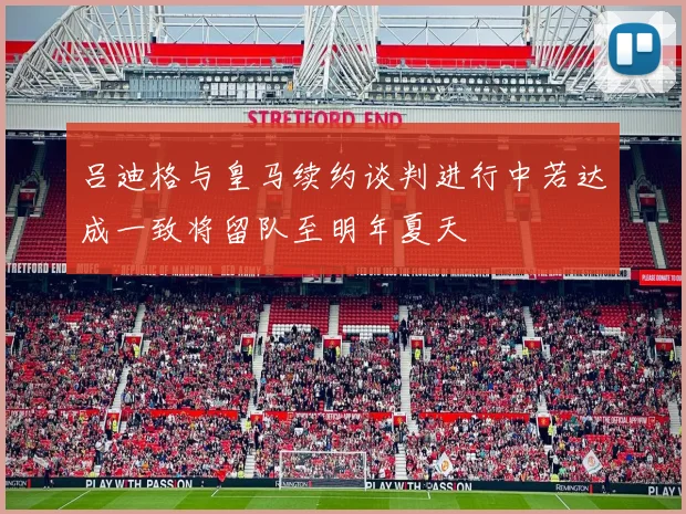 吕迪格与皇马续约谈判进行中若达成一致将留队至明年夏天