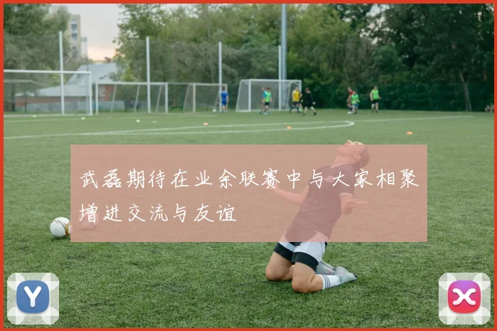 武磊期待在业余联赛中与大家相聚增进交流与友谊