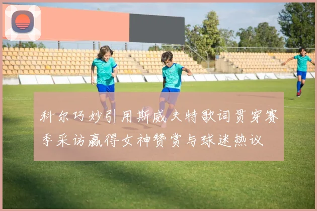 科尔巧妙引用斯威夫特歌词贯穿赛季采访赢得女神赞赏与球迷热议