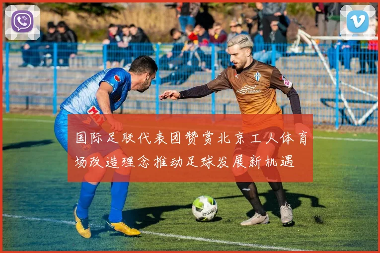 国际足联代表团赞赏北京工人体育场改造理念推动足球发展新机遇