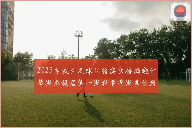 2025年波兰足球门将实力榜揭晓什琴斯尼稳居第一斯科鲁普斯基位列第三