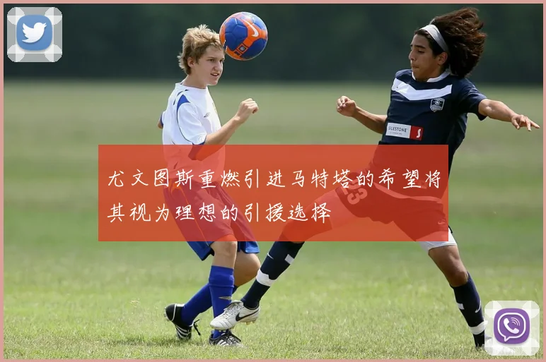 尤文图斯重燃引进马特塔的希望将其视为理想的引援选择