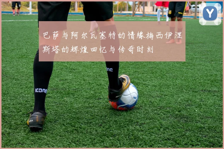 巴萨与阿尔瓦塞特的情缘梅西伊涅斯塔的辉煌回忆与传奇时刻