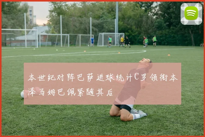 本世纪对阵巴萨进球统计C罗领衔本泽马姆巴佩紧随其后
