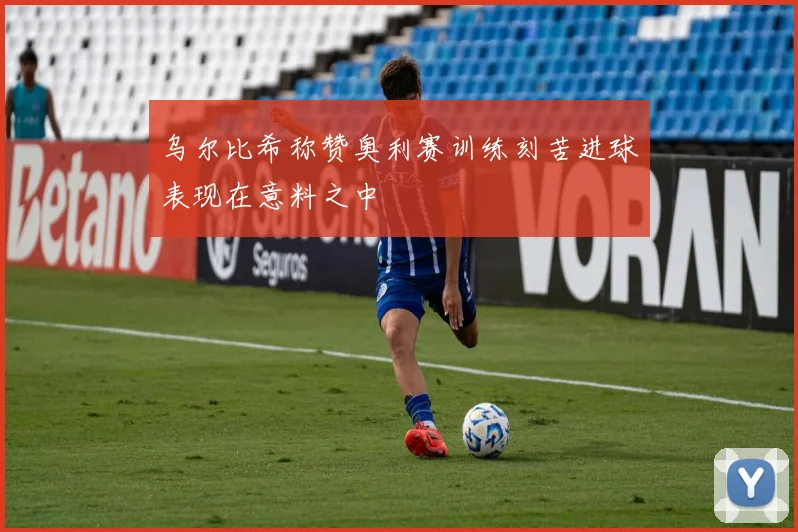乌尔比希称赞奥利赛训练刻苦进球表现在意料之中