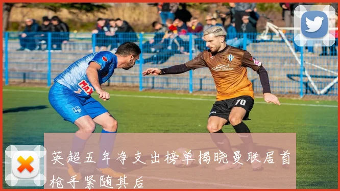 英超五年净支出榜单揭晓曼联居首枪手紧随其后