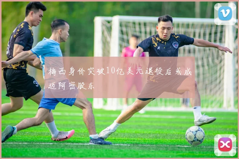 梅西身价突破10亿美元退役后或成迈阿密股东