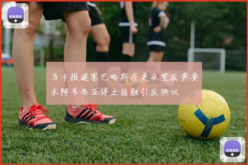 马卡报道塞巴略斯在更衣室发声要求阿韦洛亚停止接触引发热议