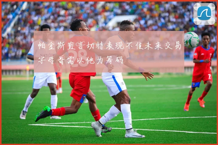帕金斯直言切特表现不佳未来交易字母哥需以他为筹码