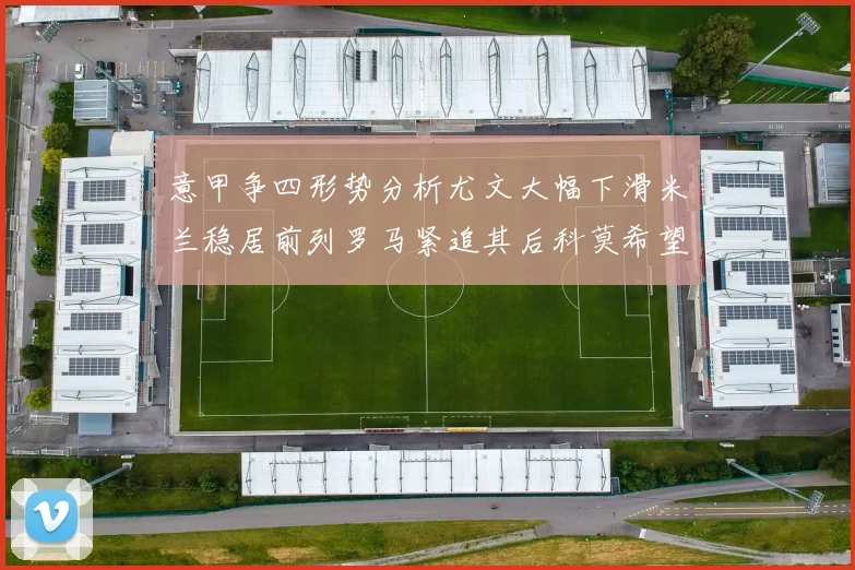 意甲争四形势分析尤文大幅下滑米兰稳居前列罗马紧追其后科莫希望渺茫