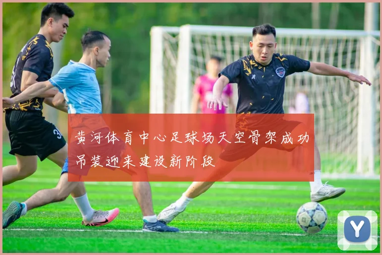 黄河体育中心足球场天空骨架成功吊装迎来建设新阶段