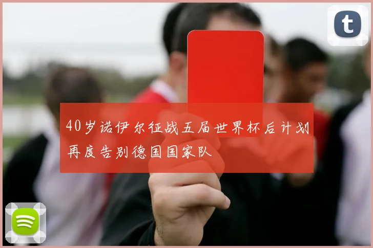 40岁诺伊尔征战五届世界杯后计划再度告别德国国家队
