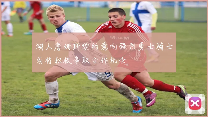 湖人詹姆斯续约意向强烈勇士骑士或将积极争取合作机会