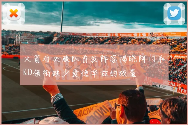 火箭对决狼队首发阵容揭晓阿门和KD领衔缺少爱德华兹的较量