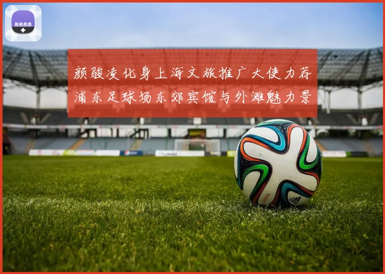 颜骏凌化身上海文旅推广大使力荐浦东足球场东郊宾馆与外滩魅力景点