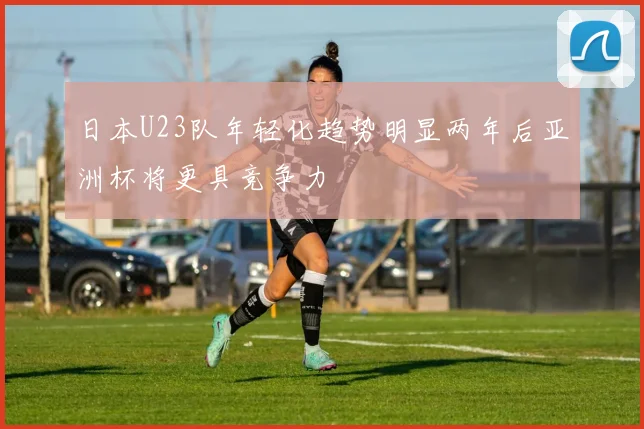 日本U23队年轻化趋势明显两年后亚洲杯将更具竞争力